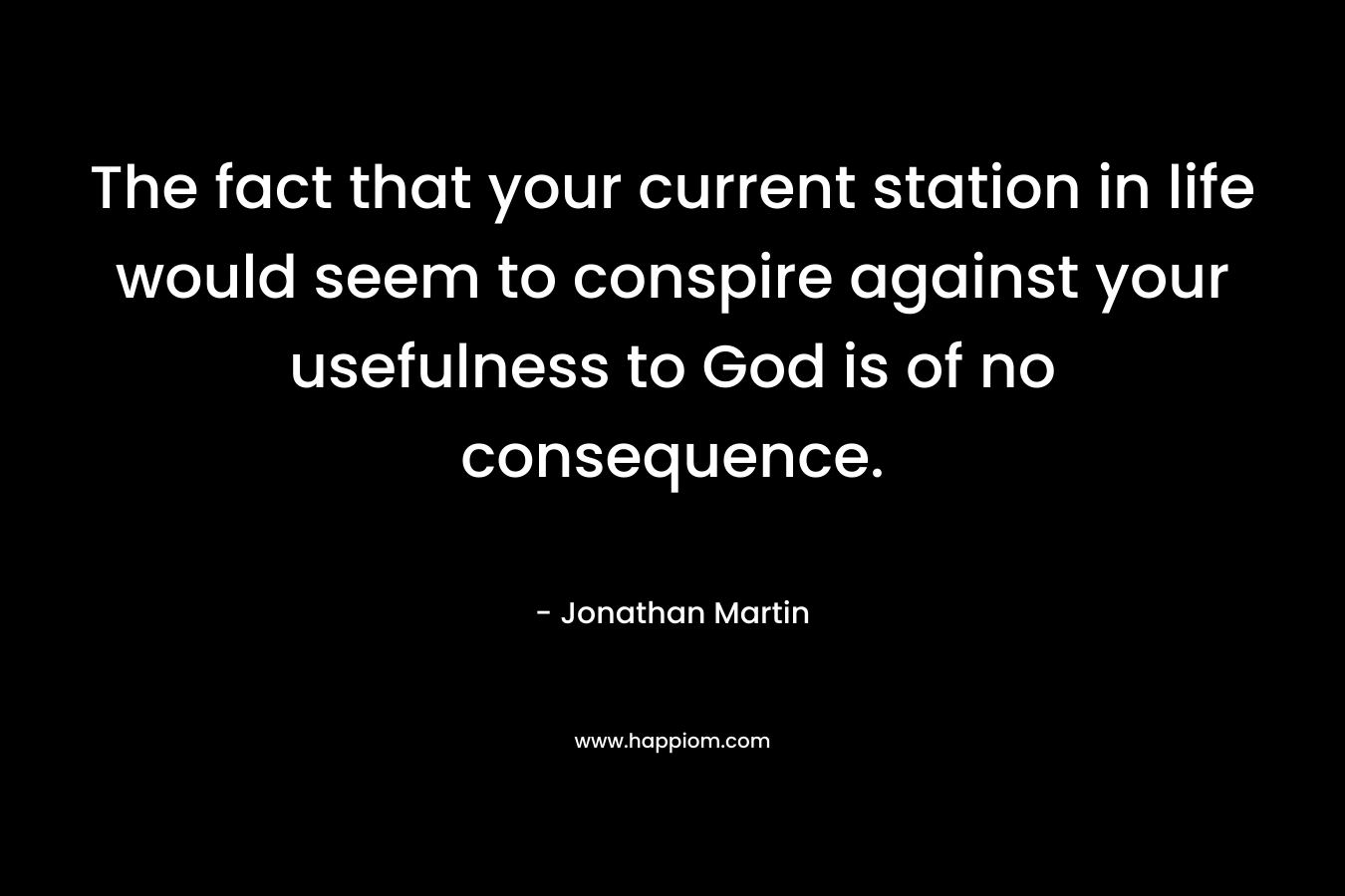 The fact that your current station in life would seem to conspire against your usefulness to God is of no consequence.