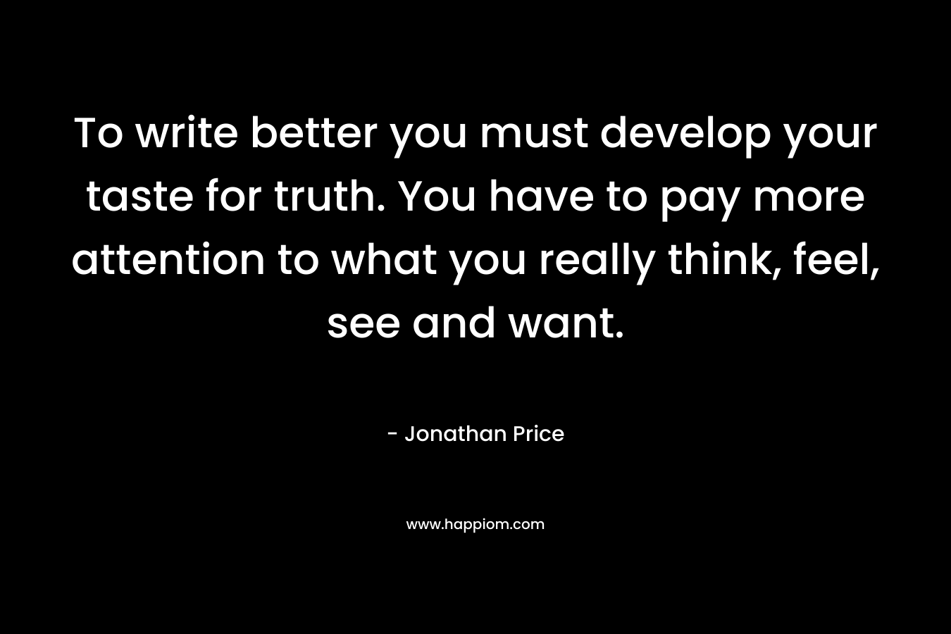 To write better you must develop your taste for truth. You have to pay more attention to what you really think, feel, see and want. – Jonathan Price