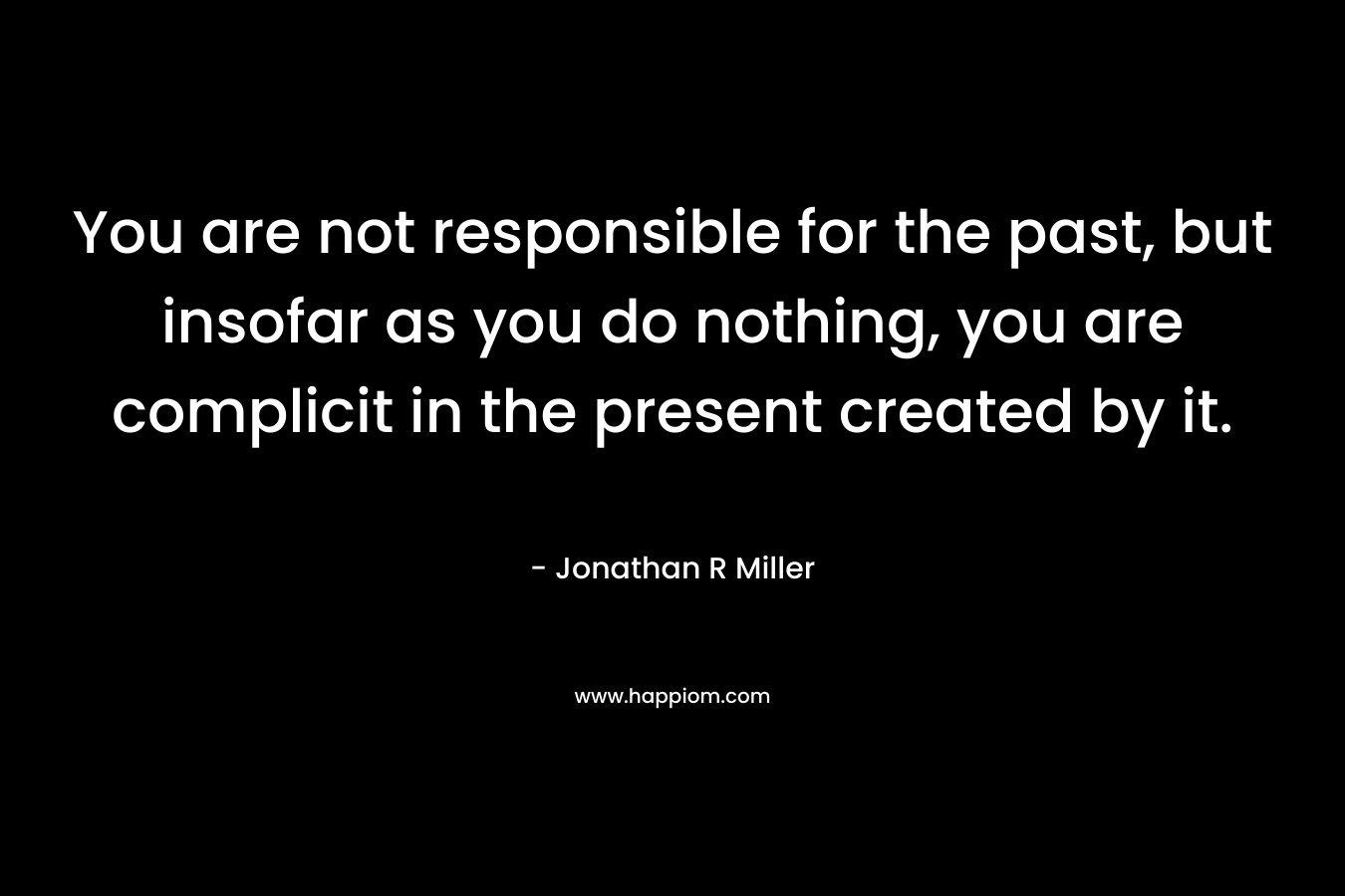 You are not responsible for the past, but insofar as you do nothing, you are complicit in the present created by it.