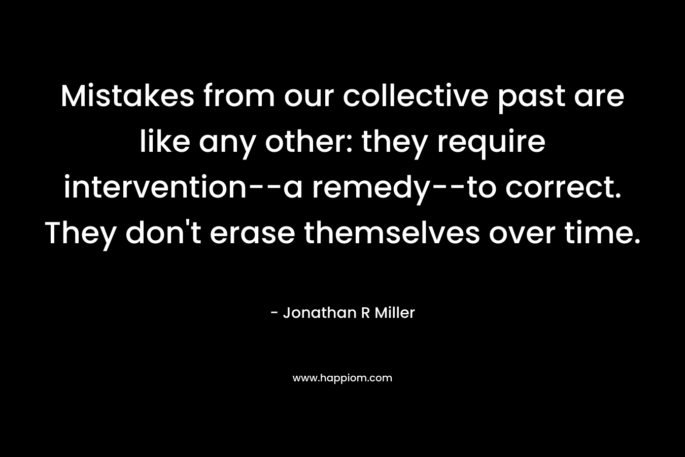 Mistakes from our collective past are like any other: they require intervention–a remedy–to correct. They don’t erase themselves over time. – Jonathan R Miller