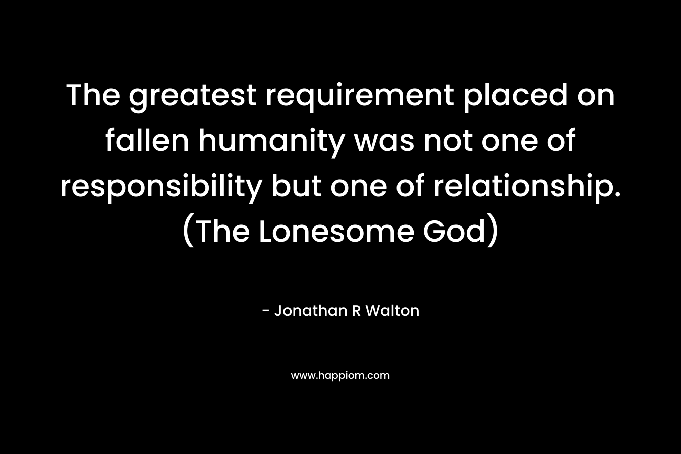 The greatest requirement placed on fallen humanity was not one of responsibility but one of relationship. (The Lonesome God) – Jonathan R Walton