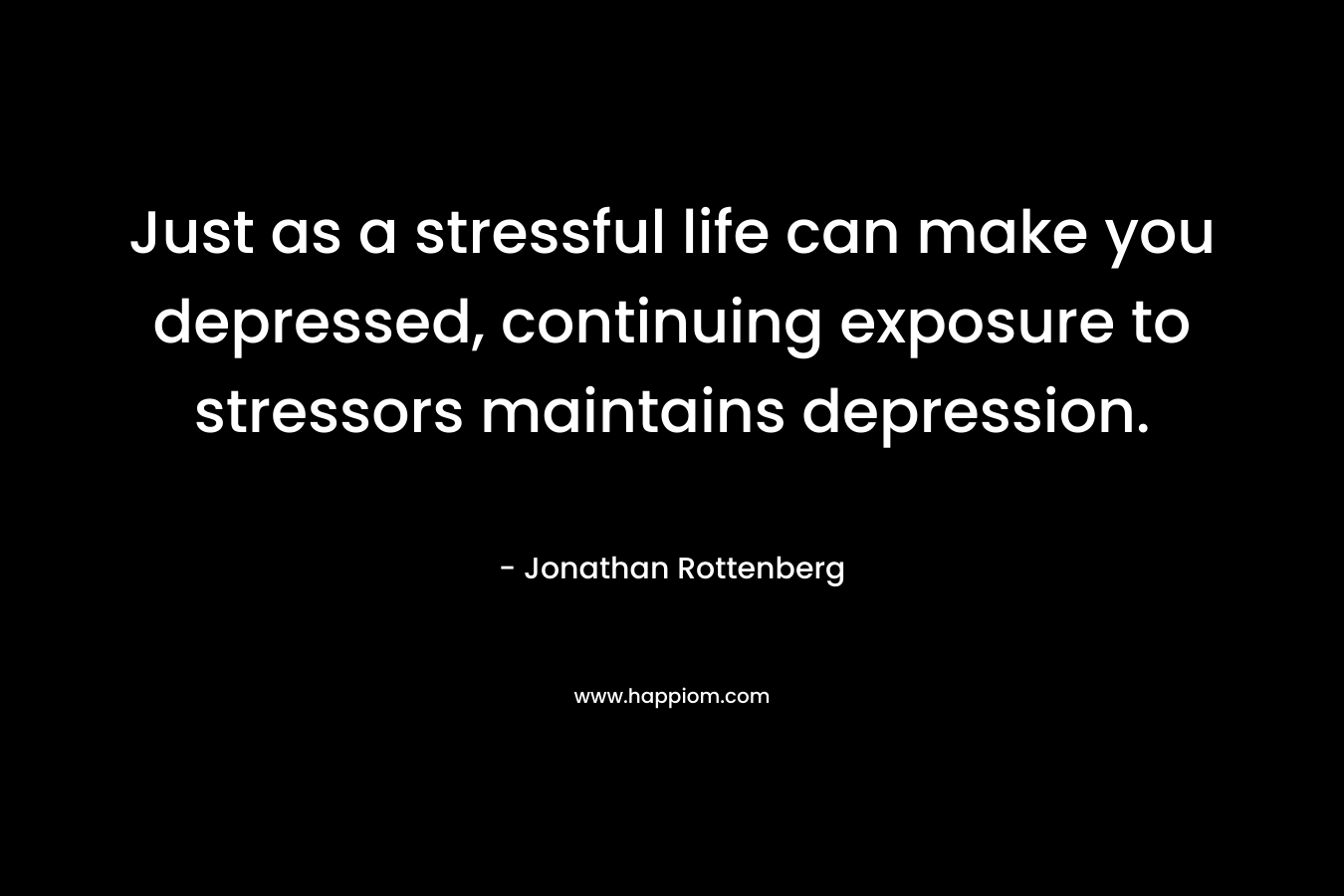 Just as a stressful life can make you depressed, continuing exposure to stressors maintains depression.