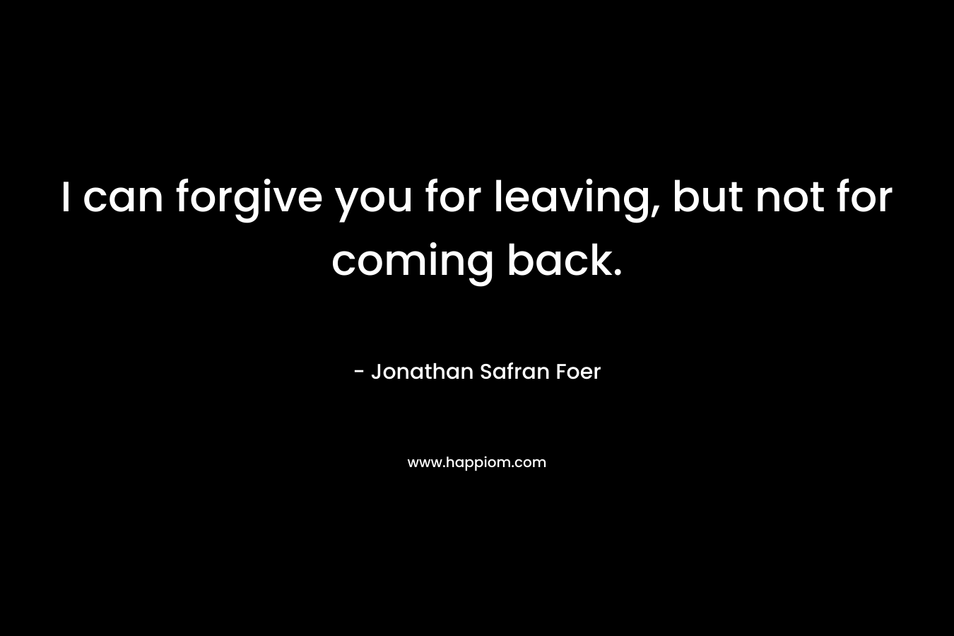 I can forgive you for leaving, but not for coming back. – Jonathan Safran Foer