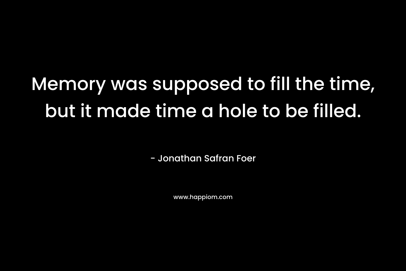 Memory was supposed to fill the time, but it made time a hole to be filled. – Jonathan Safran Foer