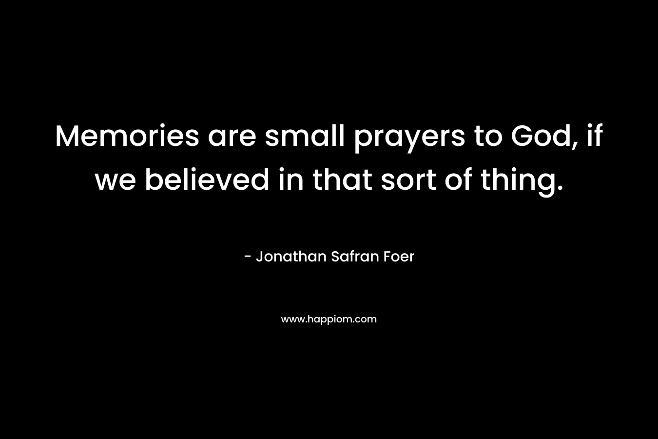 Memories are small prayers to God, if we believed in that sort of thing. – Jonathan Safran Foer