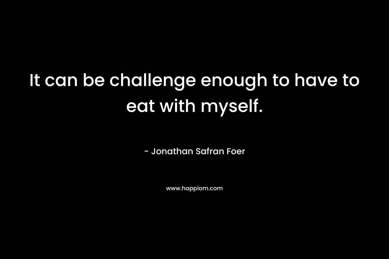 It can be challenge enough to have to eat with myself. – Jonathan Safran Foer