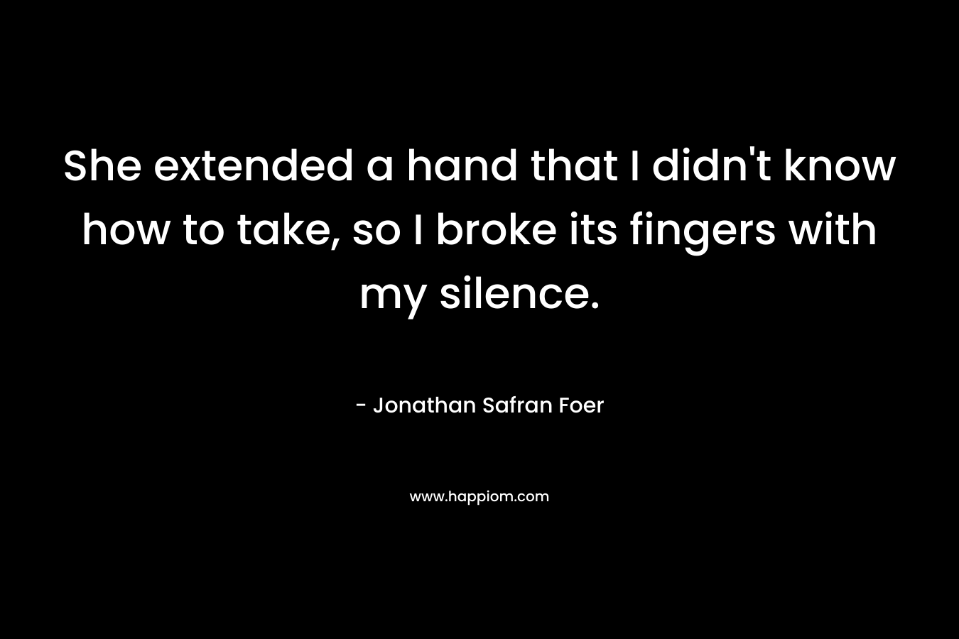 She extended a hand that I didn’t know how to take, so I broke its fingers with my silence. – Jonathan Safran Foer