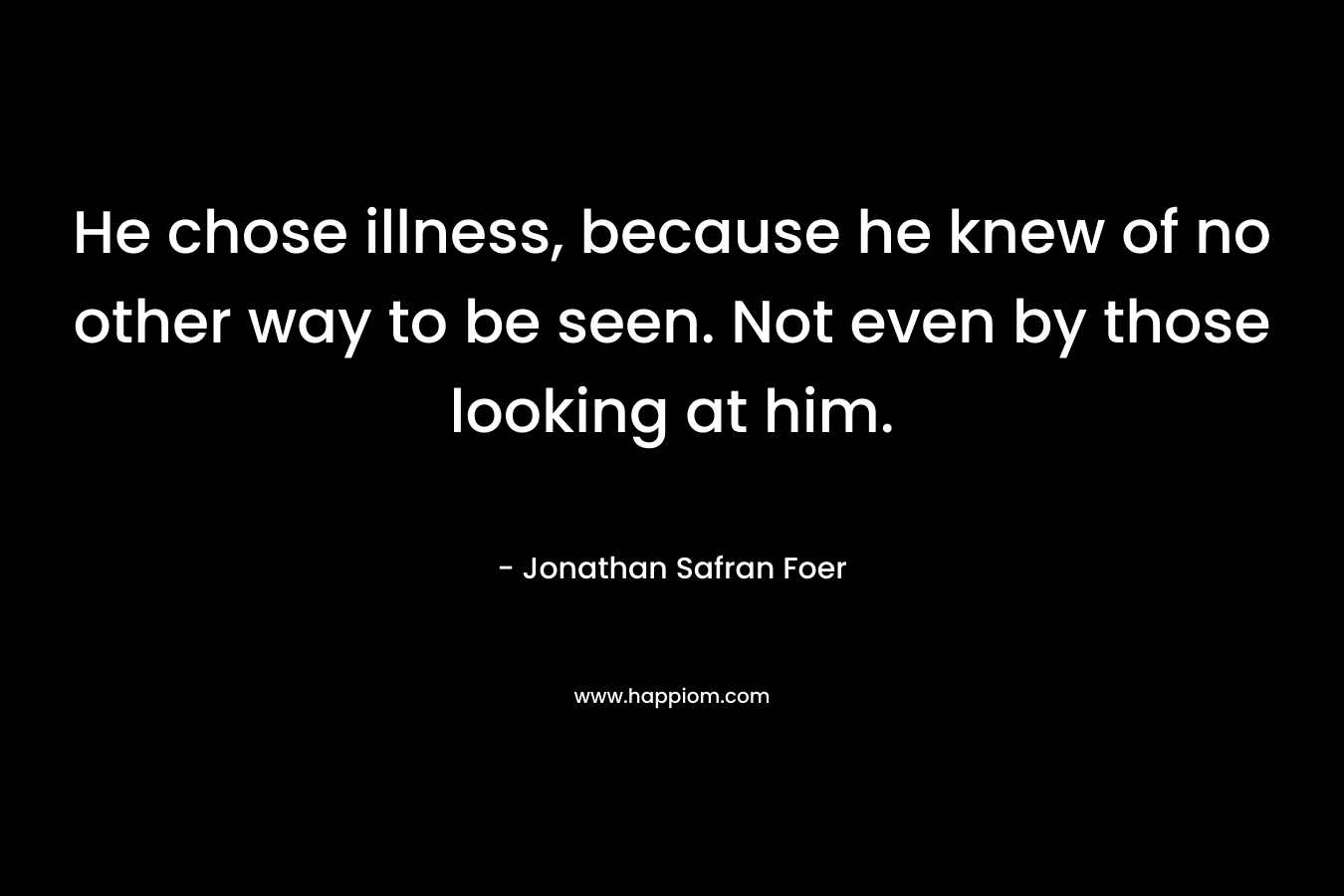 He chose illness, because he knew of no other way to be seen. Not even by those looking at him. – Jonathan Safran Foer