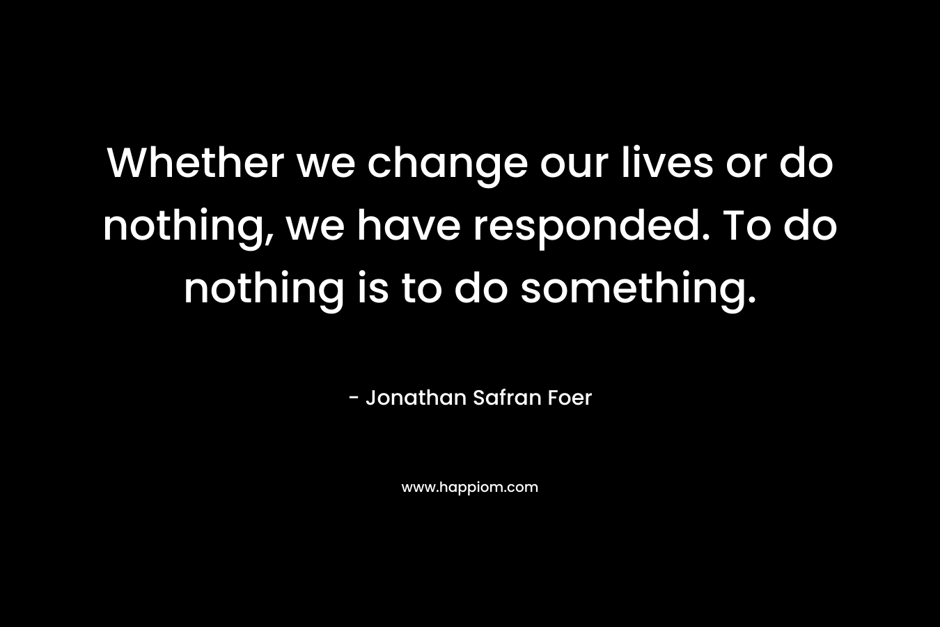 Whether we change our lives or do nothing, we have responded. To do nothing is to do something. – Jonathan Safran Foer