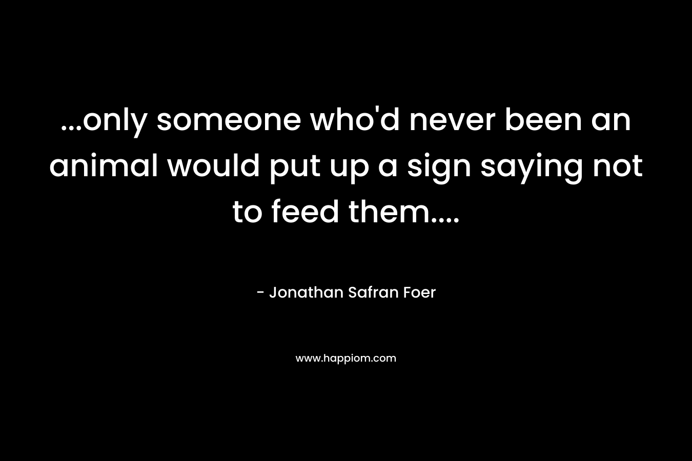 …only someone who’d never been an animal would put up a sign saying not to feed them…. – Jonathan Safran Foer