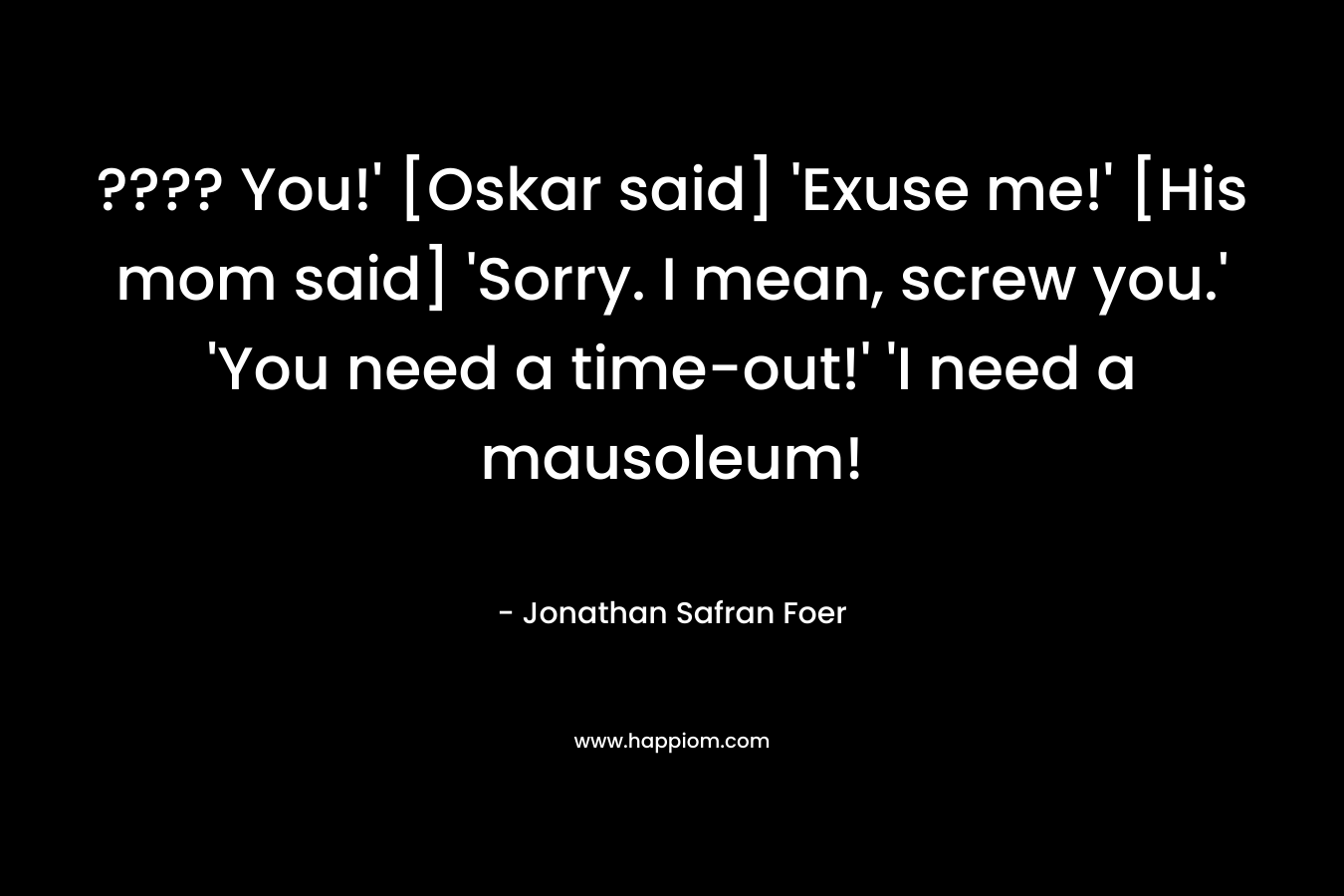 ???? You!' [Oskar said] 'Exuse me!' [His mom said] 'Sorry. I mean, screw you.' 'You need a time-out!' 'I need a mausoleum!