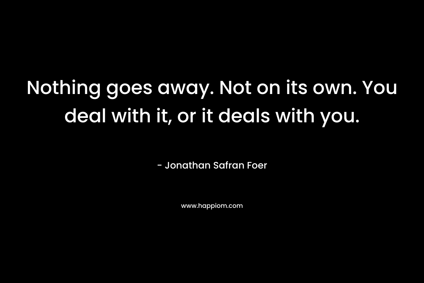 Nothing goes away. Not on its own. You deal with it, or it deals with you. – Jonathan Safran Foer