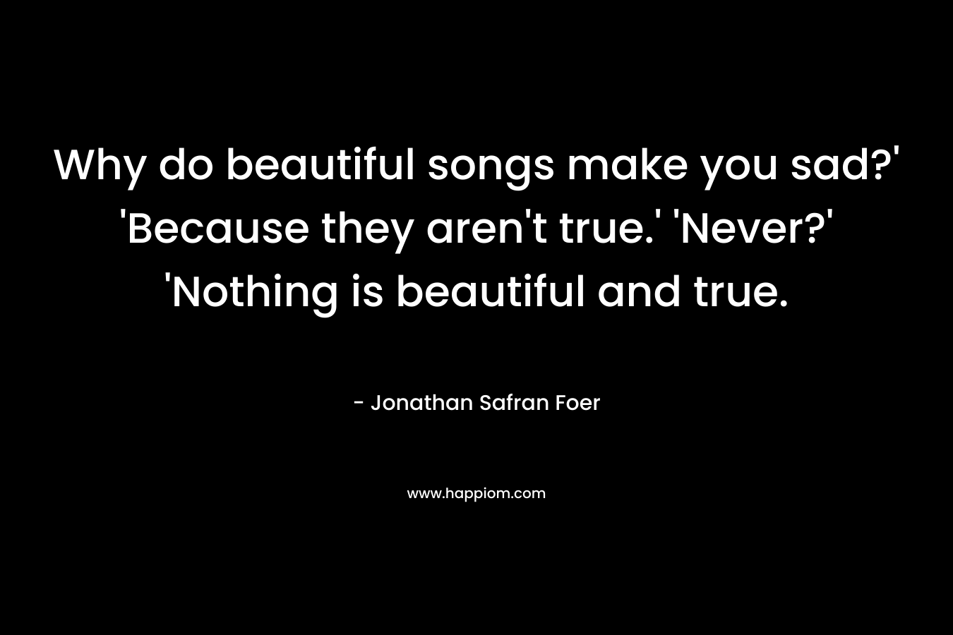 Why do beautiful songs make you sad?’ ‘Because they aren’t true.’ ‘Never?’ ‘Nothing is beautiful and true. – Jonathan Safran Foer