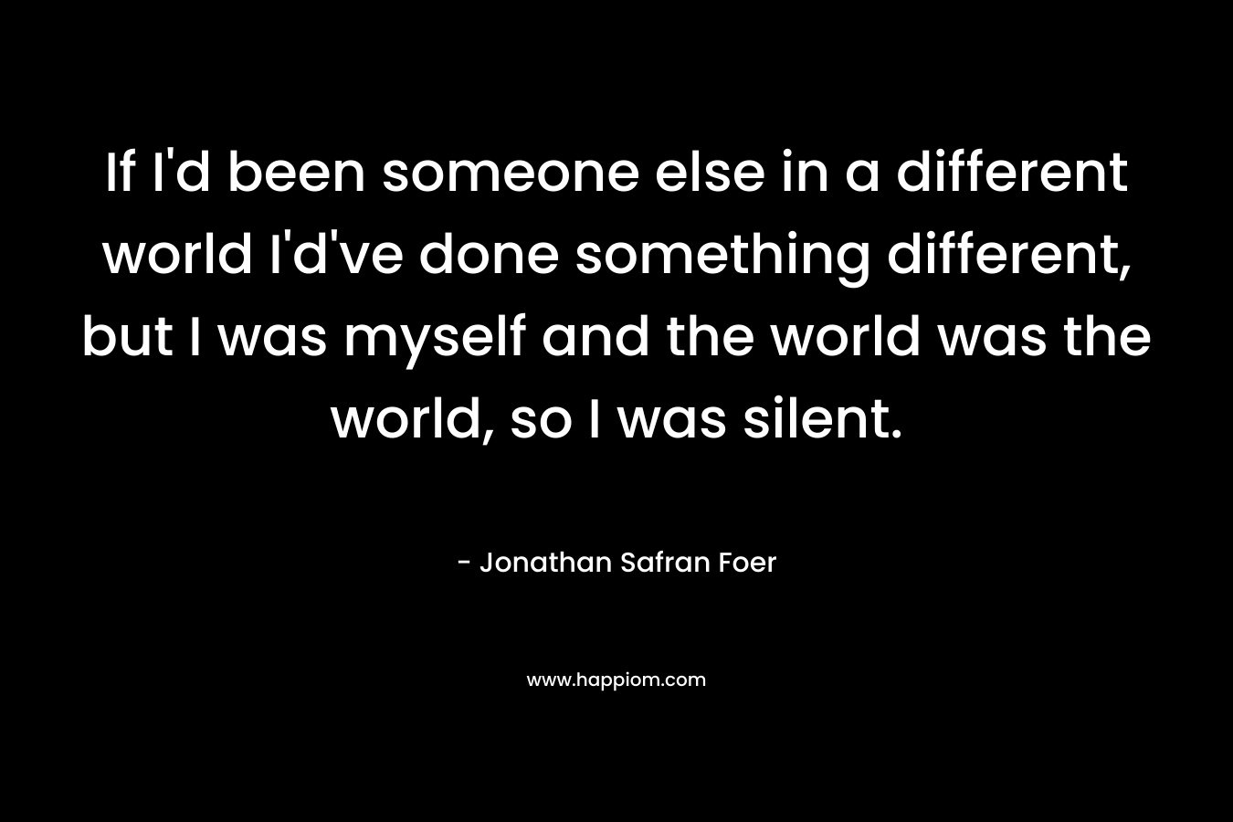 If I'd been someone else in a different world I'd've done something different, but I was myself and the world was the world, so I was silent.
