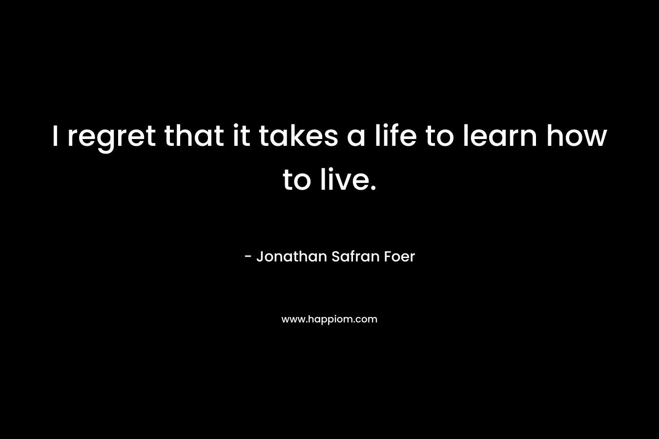 I regret that it takes a life to learn how to live. – Jonathan Safran Foer