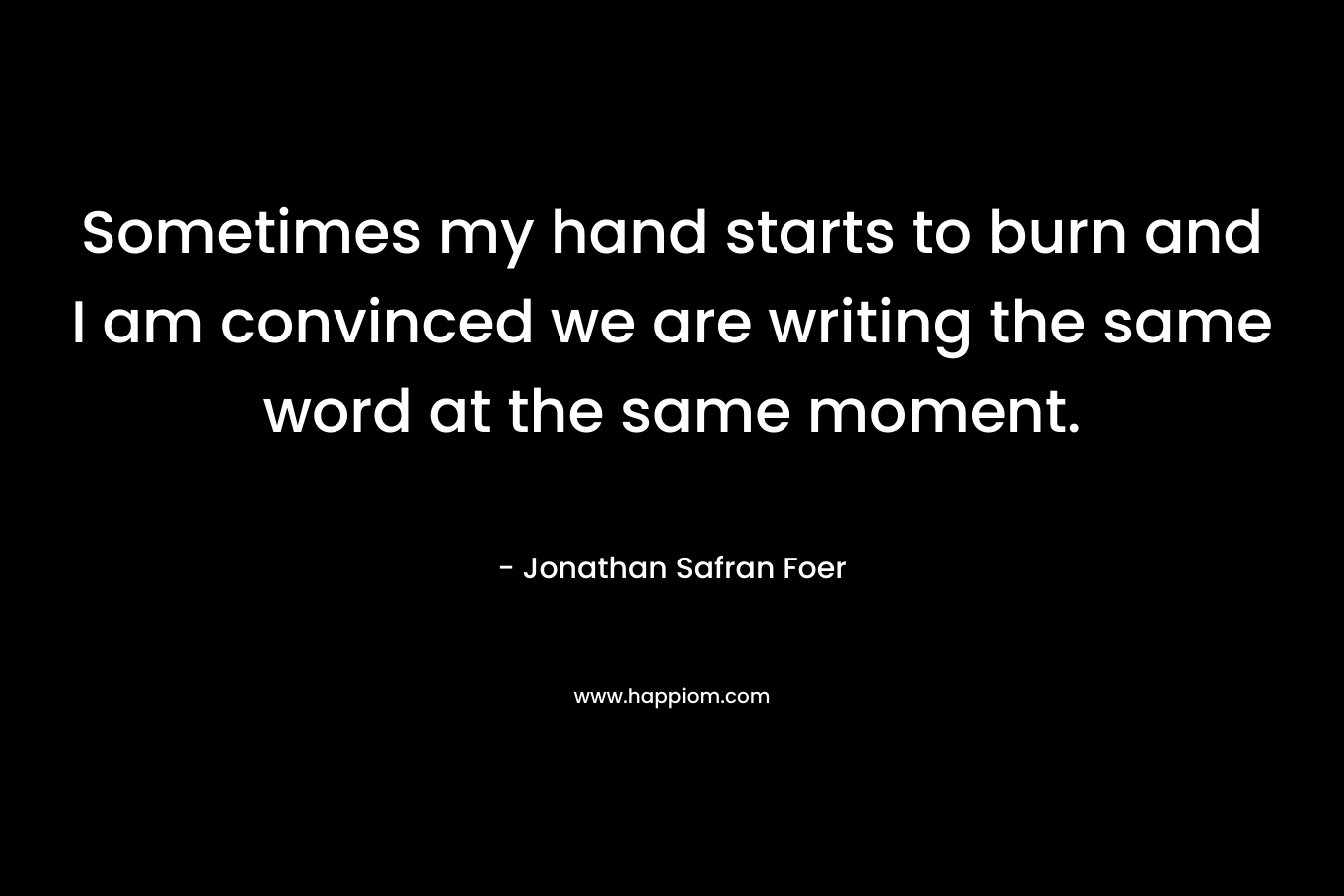 Sometimes my hand starts to burn and I am convinced we are writing the same word at the same moment. – Jonathan Safran Foer
