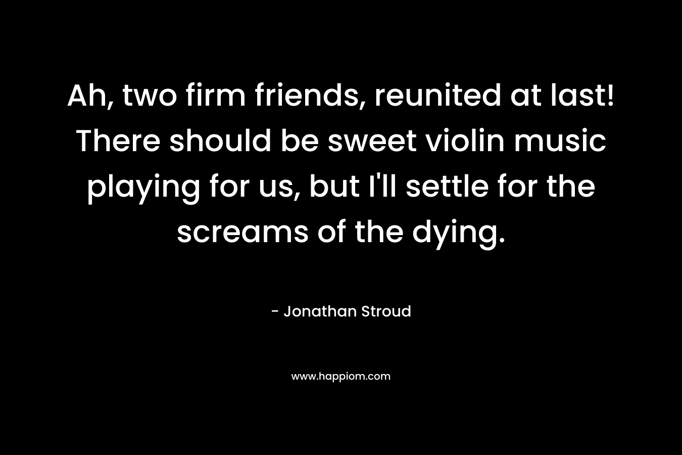 Ah, two firm friends, reunited at last! There should be sweet violin music playing for us, but I’ll settle for the screams of the dying. – Jonathan Stroud
