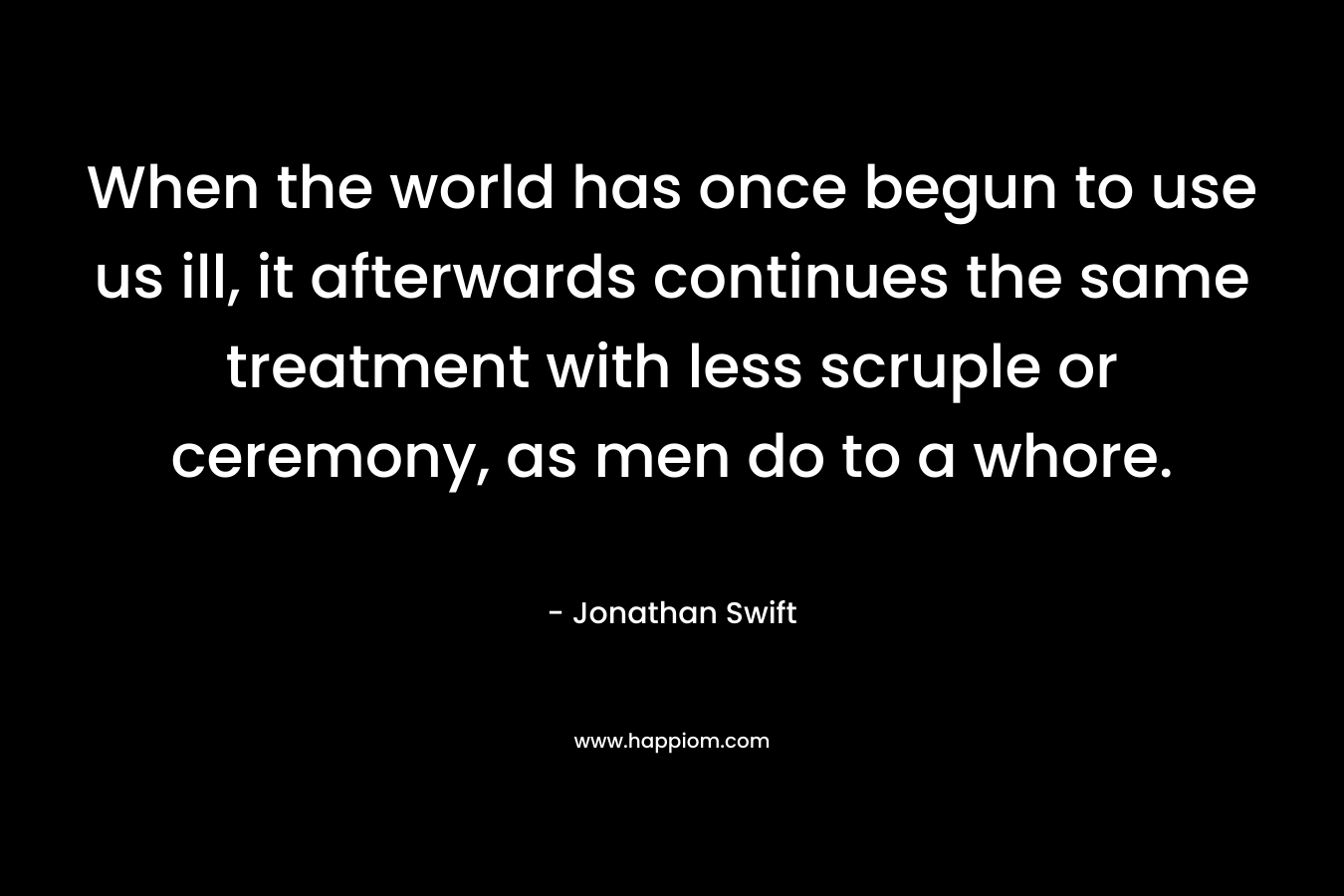 When the world has once begun to use us ill, it afterwards continues the same treatment with less scruple or ceremony, as men do to a whore. – Jonathan Swift