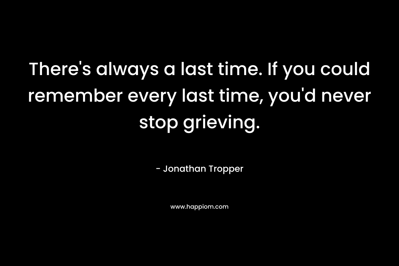 There’s always a last time. If you could remember every last time, you’d never stop grieving. – Jonathan Tropper