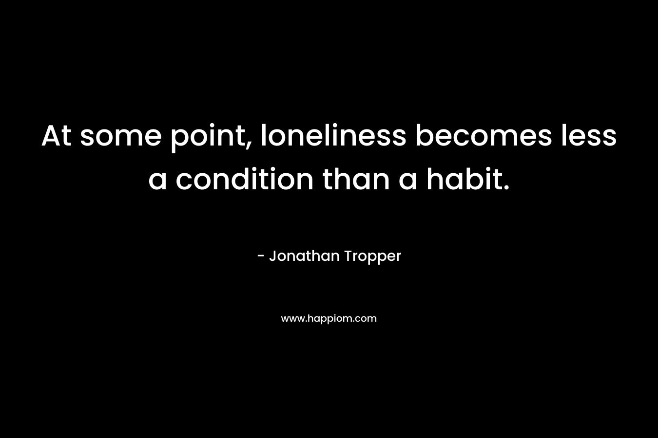 At some point, loneliness becomes less a condition than a habit. – Jonathan Tropper