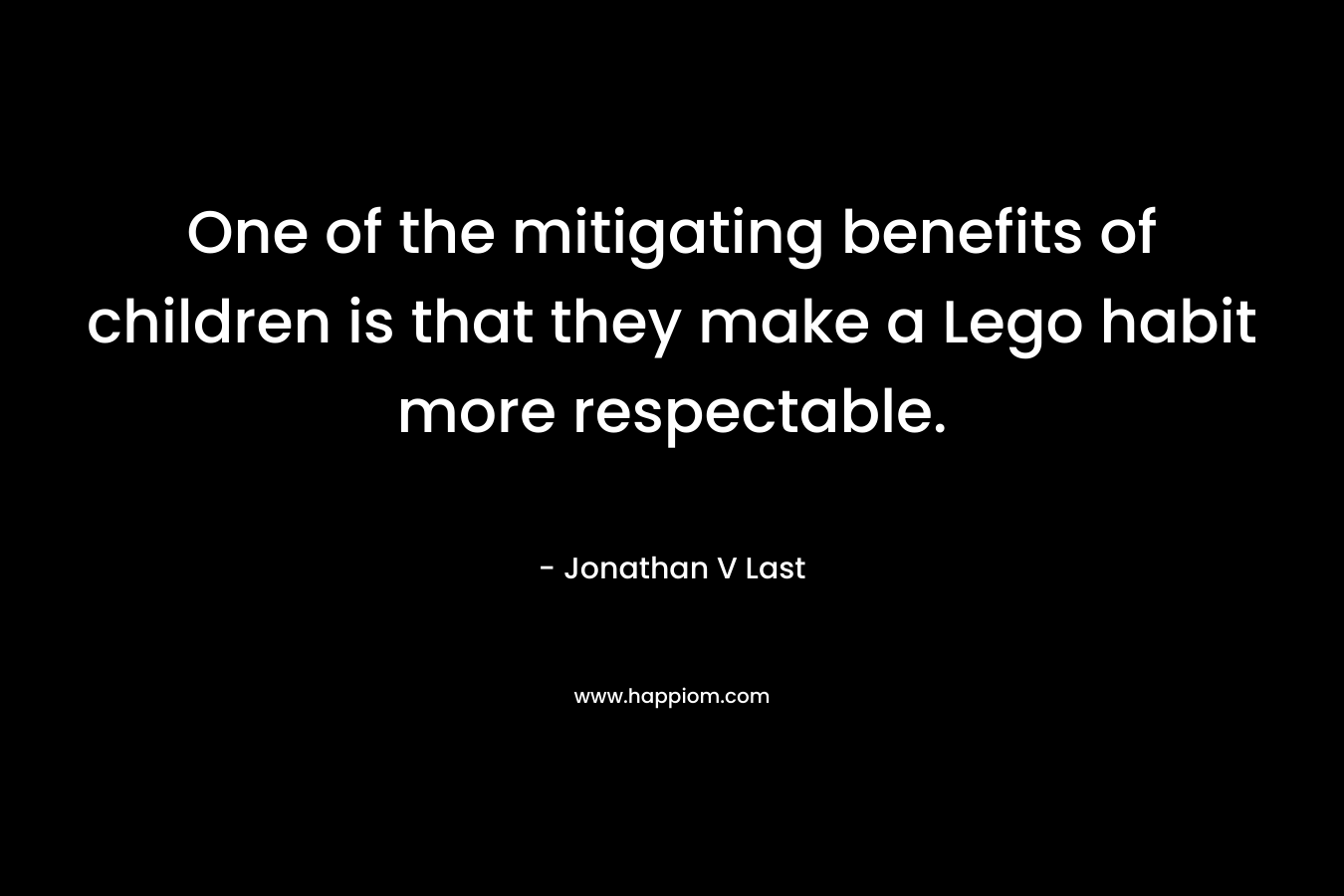 One of the mitigating benefits of children is that they make a Lego habit more respectable. – Jonathan V Last
