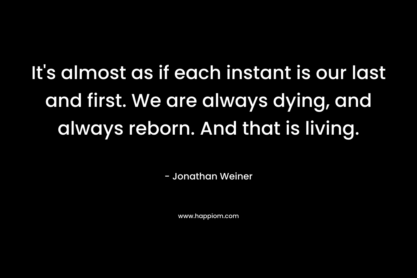 It's almost as if each instant is our last and first. We are always dying, and always reborn. And that is living.