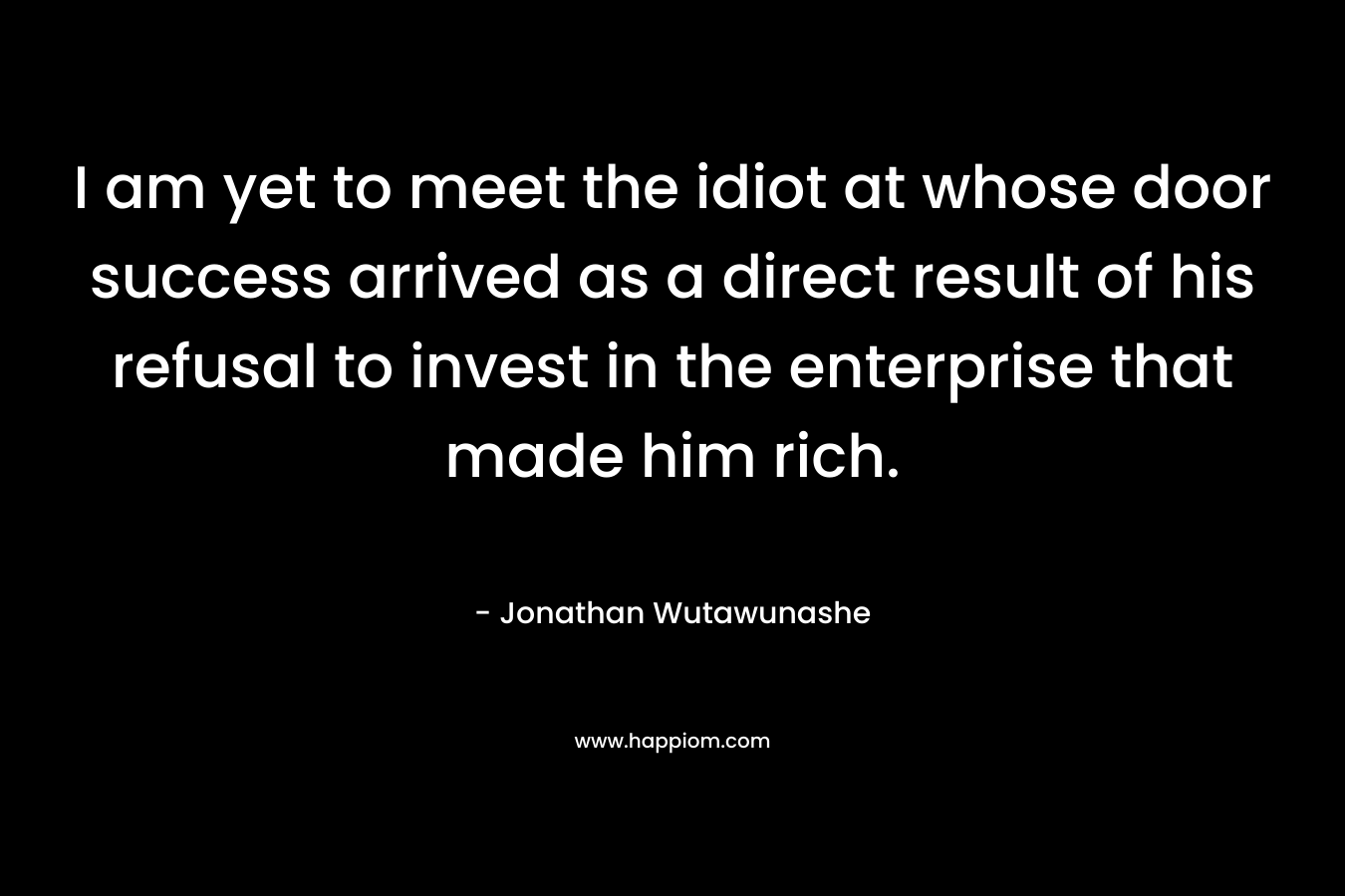 I am yet to meet the idiot at whose door success arrived as a direct result of his refusal to invest in the enterprise that made him rich. – Jonathan Wutawunashe