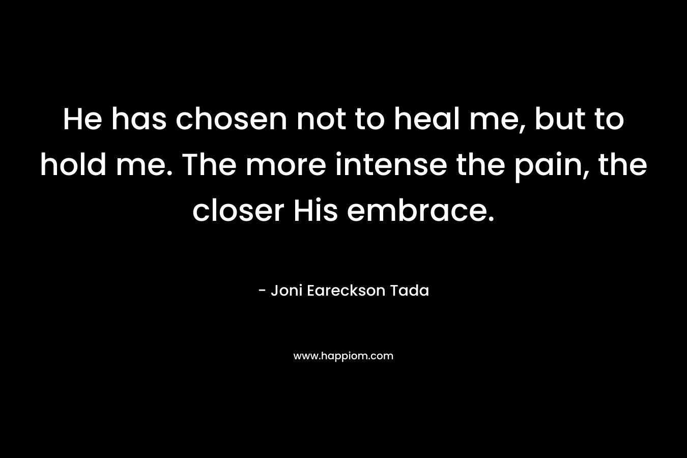 He has chosen not to heal me, but to hold me. The more intense the pain, the closer His embrace. – Joni Eareckson Tada