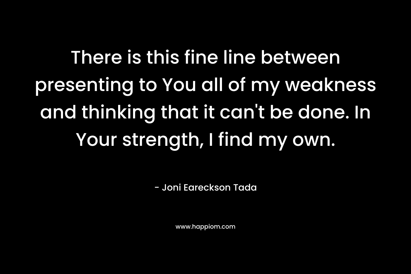 There is this fine line between presenting to You all of my weakness and thinking that it can’t be done. In Your strength, I find my own. – Joni Eareckson Tada