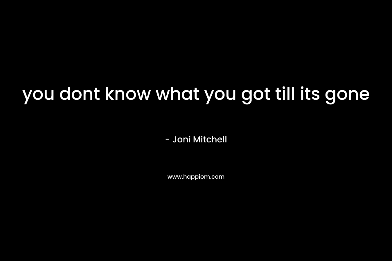 you dont know what you got till its gone – Joni Mitchell