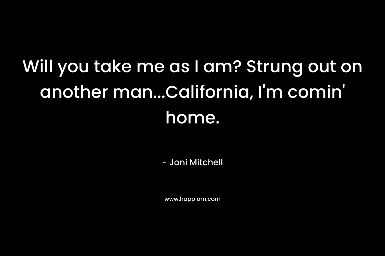 Will you take me as I am? Strung out on another man…California, I’m comin’ home. – Joni Mitchell