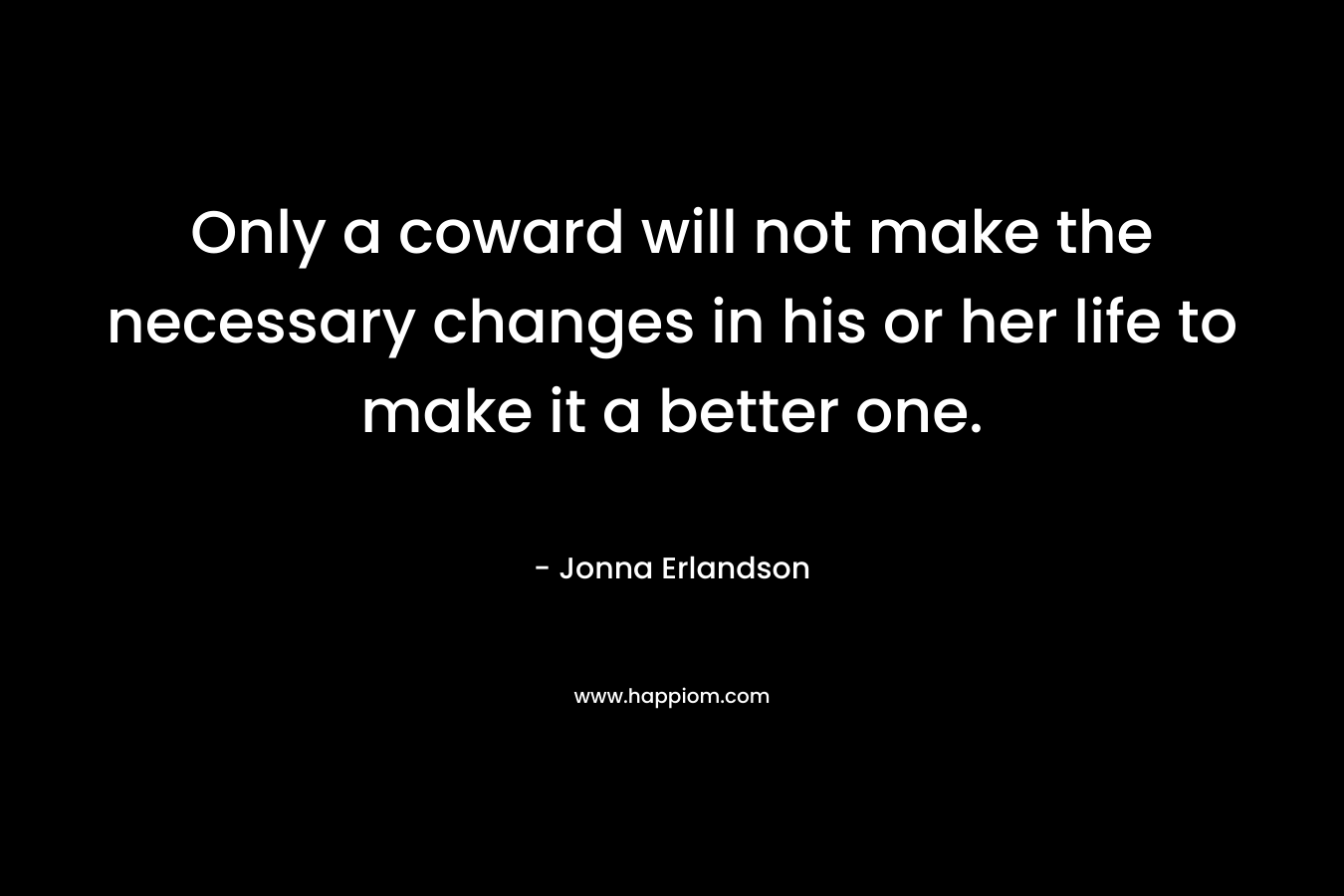 Only a coward will not make the necessary changes in his or her life to make it a better one.
