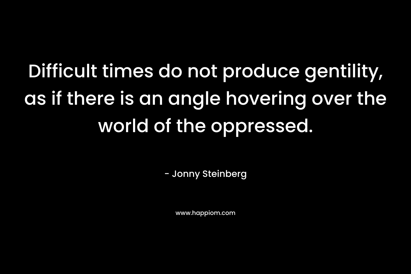 Difficult times do not produce gentility, as if there is an angle hovering over the world of the oppressed. – Jonny Steinberg