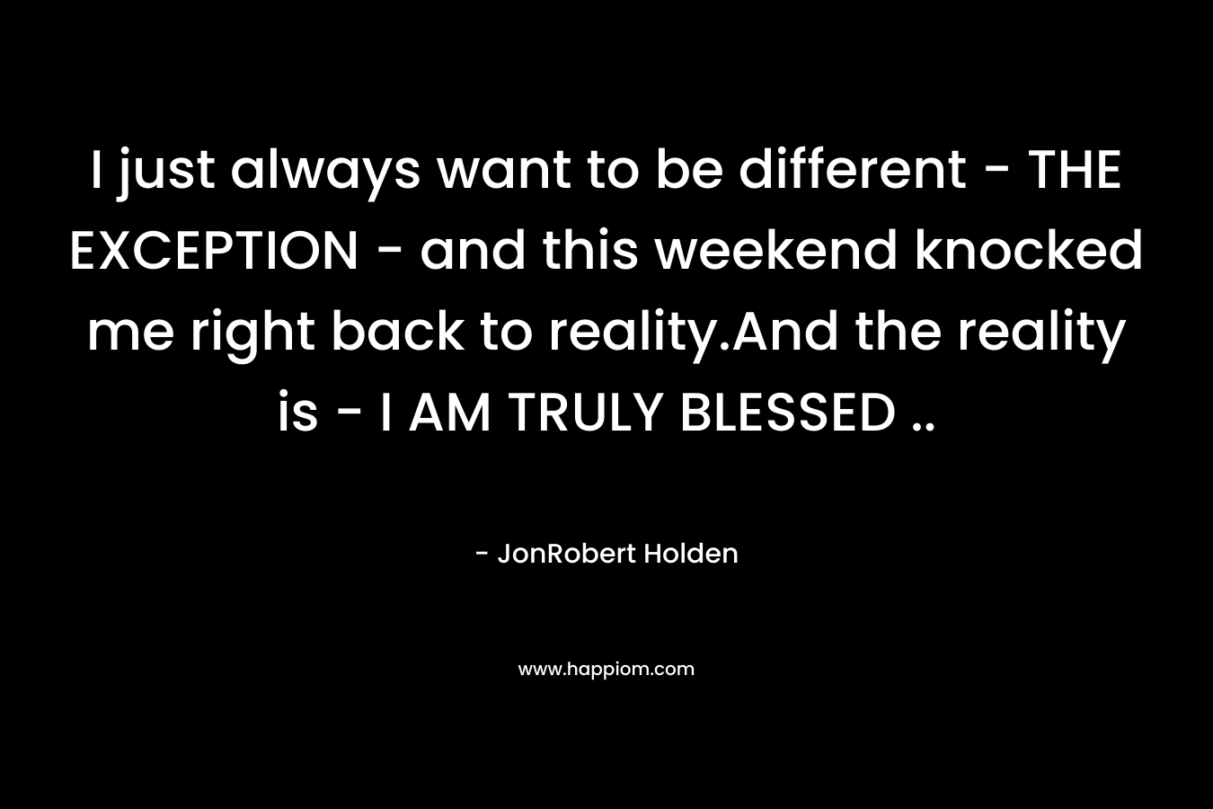 I just always want to be different – THE EXCEPTION – and this weekend knocked me right back to reality.And the reality is – I AM TRULY BLESSED .. – JonRobert Holden