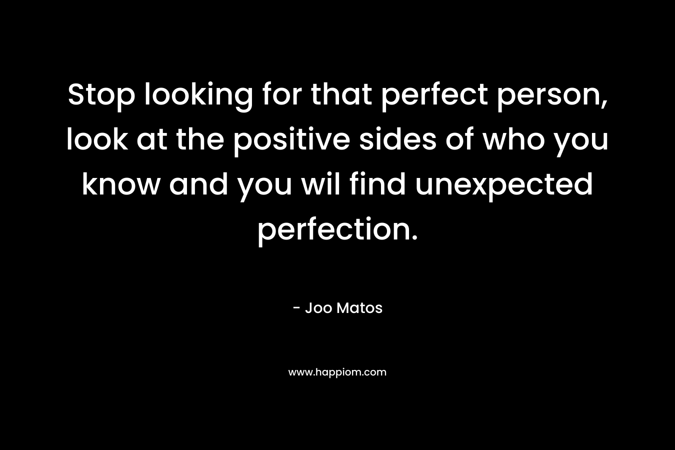 Stop looking for that perfect person, look at the positive sides of who you know and you wil find unexpected perfection. – Joo Matos