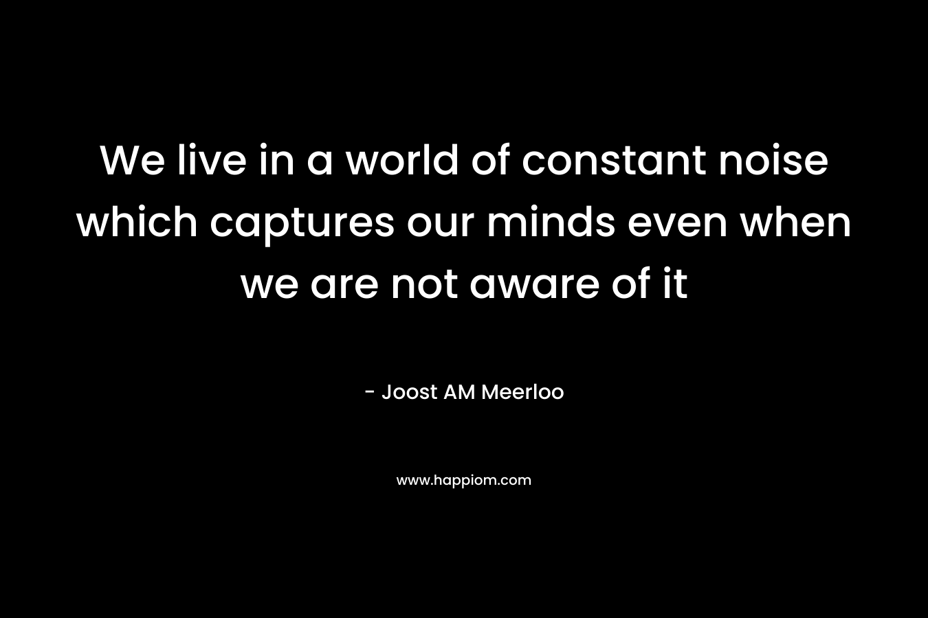 We live in a world of constant noise which captures our minds even when we are not aware of it – Joost AM Meerloo