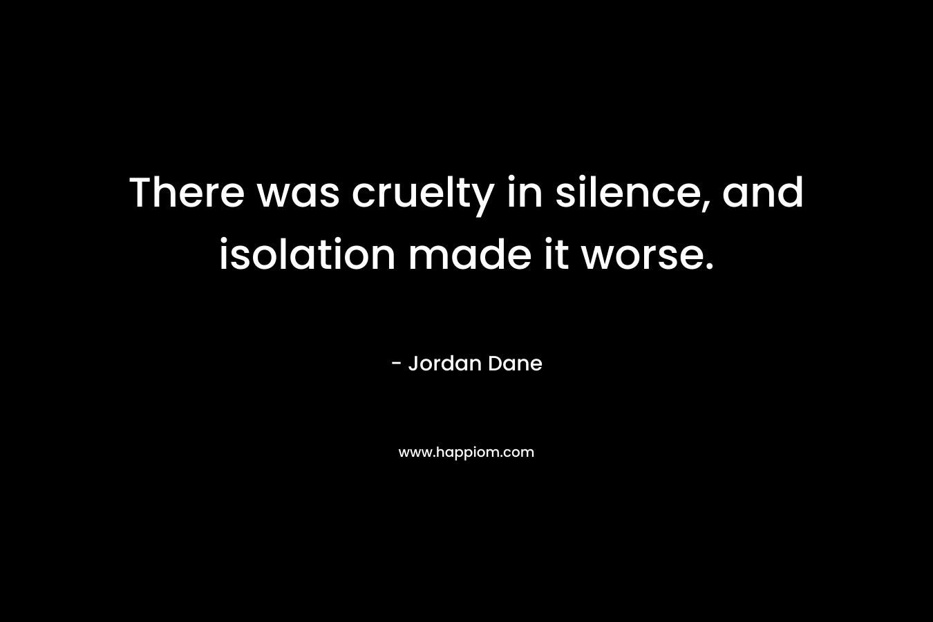 There was cruelty in silence, and isolation made it worse. – Jordan Dane