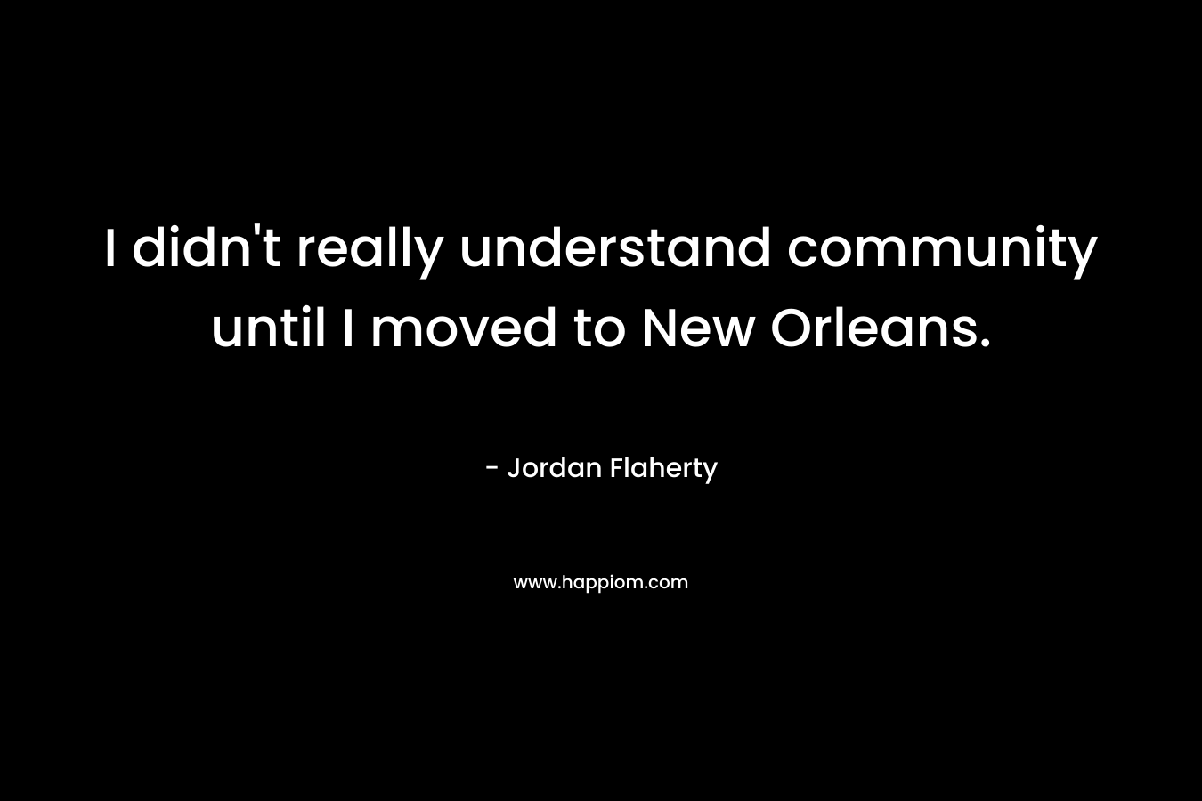 I didn’t really understand community until I moved to New Orleans. – Jordan Flaherty