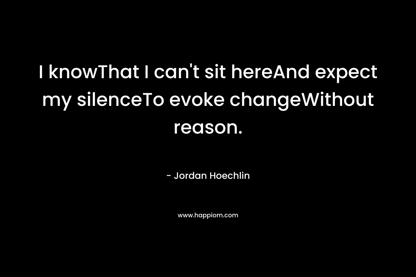 I knowThat I can’t sit hereAnd expect my silenceTo evoke changeWithout reason. – Jordan Hoechlin