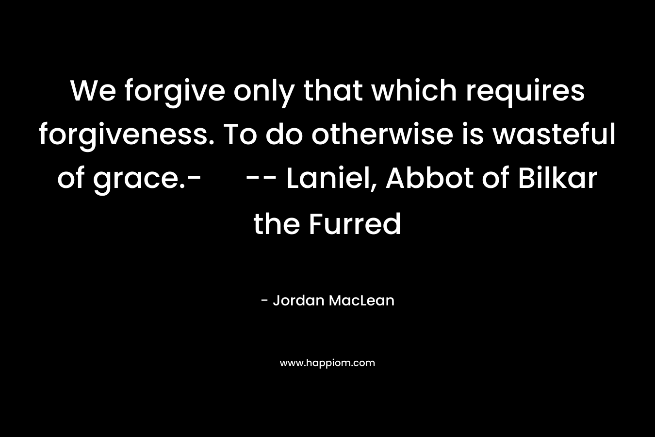 We forgive only that which requires forgiveness. To do otherwise is wasteful of grace.- — Laniel, Abbot of Bilkar the Furred – Jordan MacLean