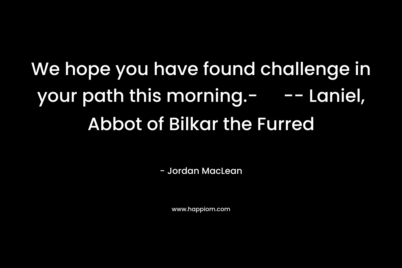 We hope you have found challenge in your path this morning.- — Laniel, Abbot of Bilkar the Furred – Jordan MacLean