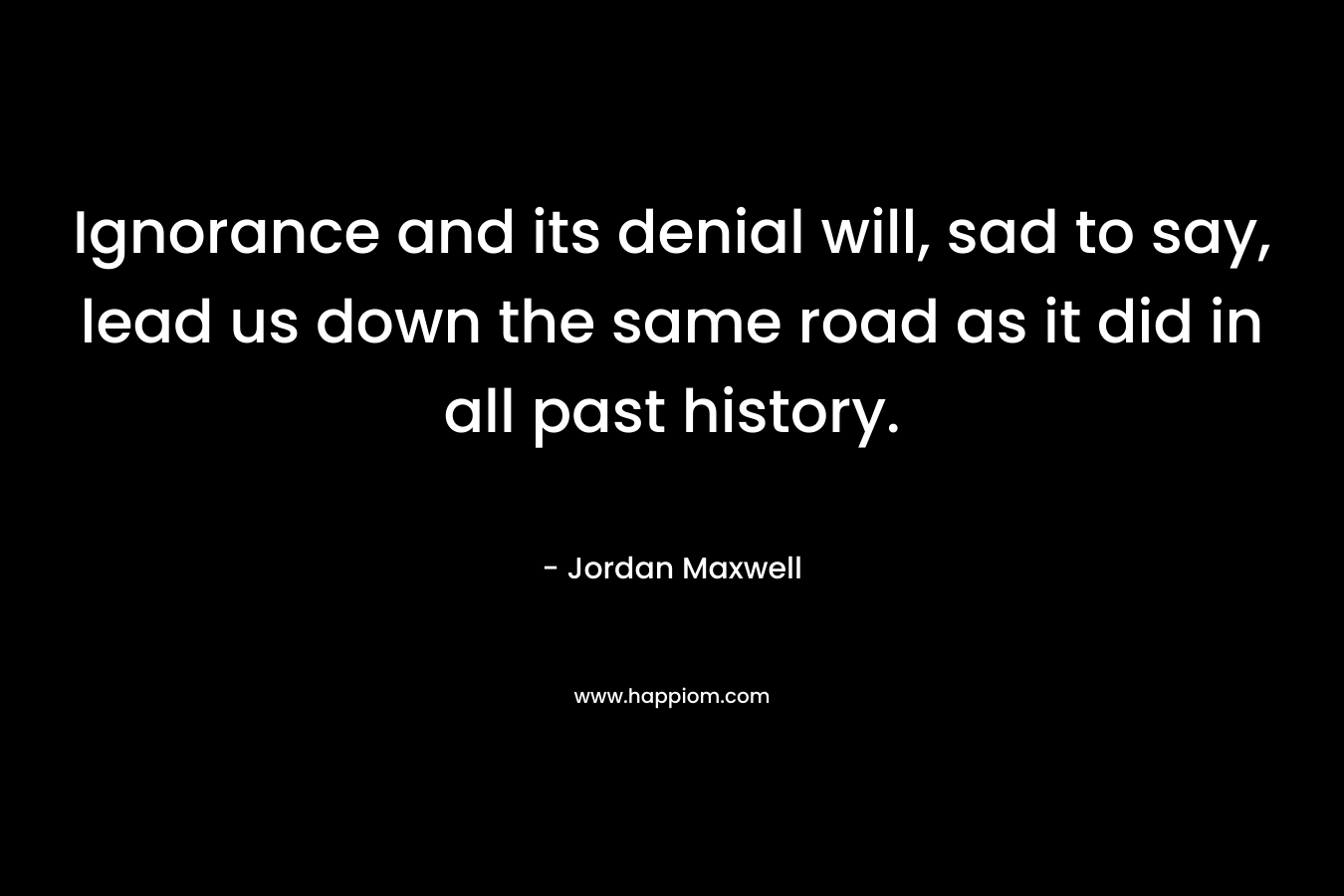 Ignorance and its denial will, sad to say, lead us down the same road as it did in all past history.