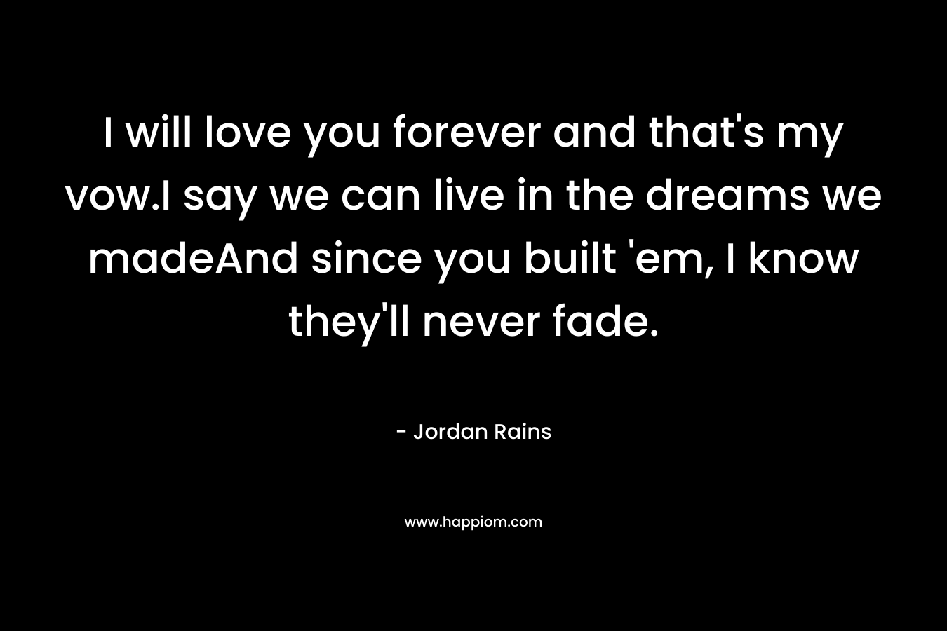 I will love you forever and that’s my vow.I say we can live in the dreams we madeAnd since you built ’em, I know they’ll never fade. – Jordan Rains