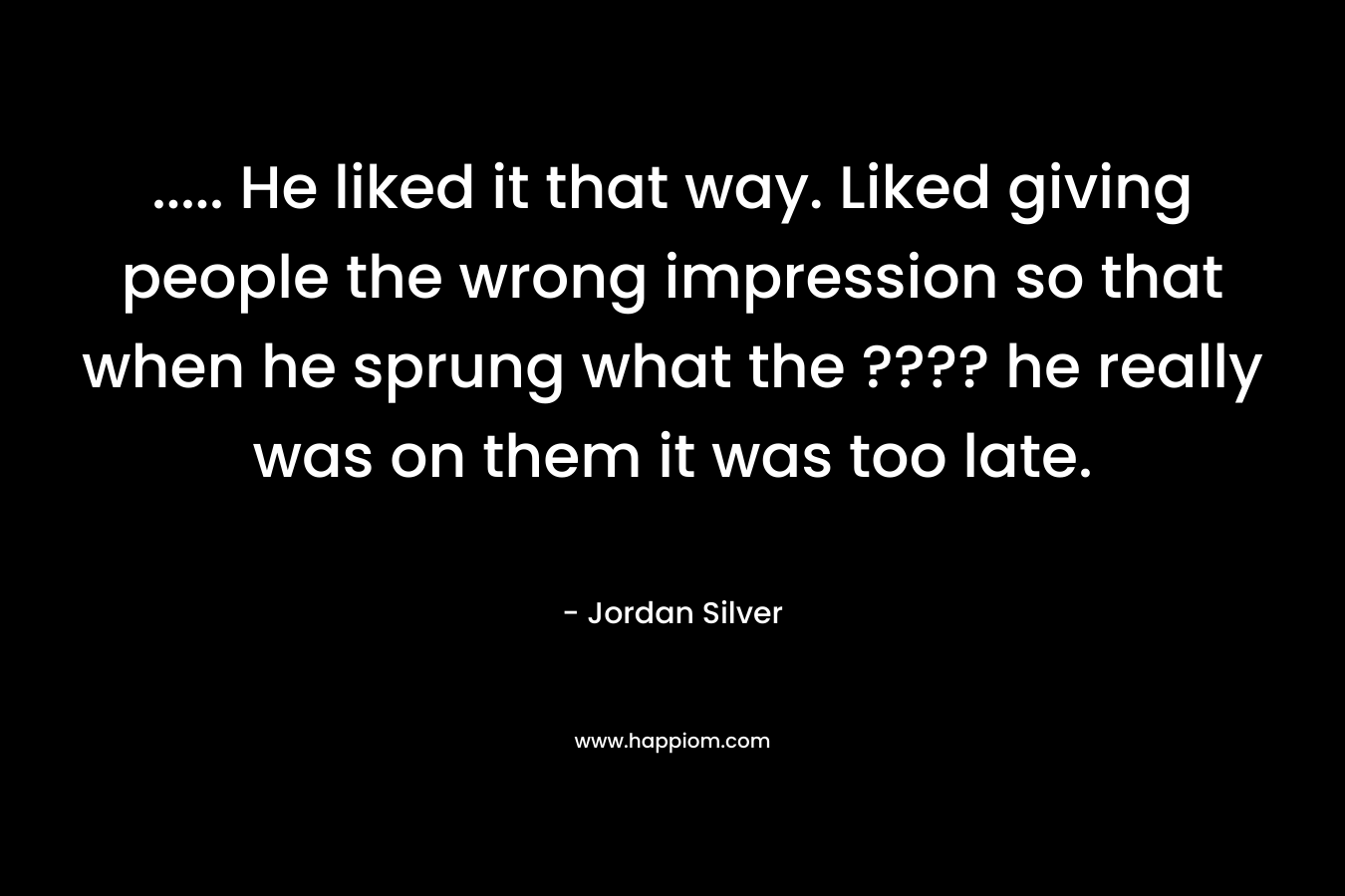 ….. He liked it that way. Liked giving people the wrong impression so that when he sprung what the ???? he really was on them it was too late. – Jordan Silver