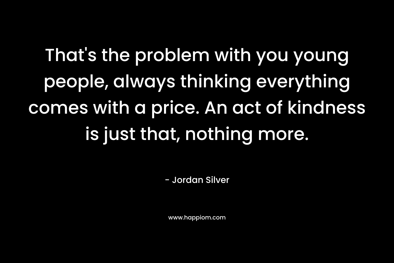 That’s the problem with you young people, always thinking everything comes with a price. An act of kindness is just that, nothing more. – Jordan Silver