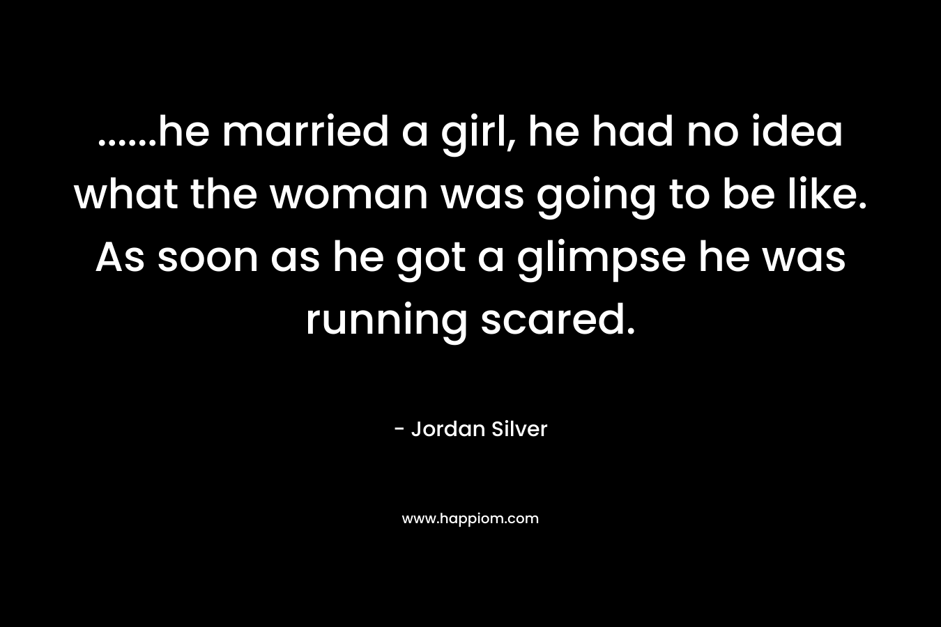 ......he married a girl, he had no idea what the woman was going to be like. As soon as he got a glimpse he was running scared.