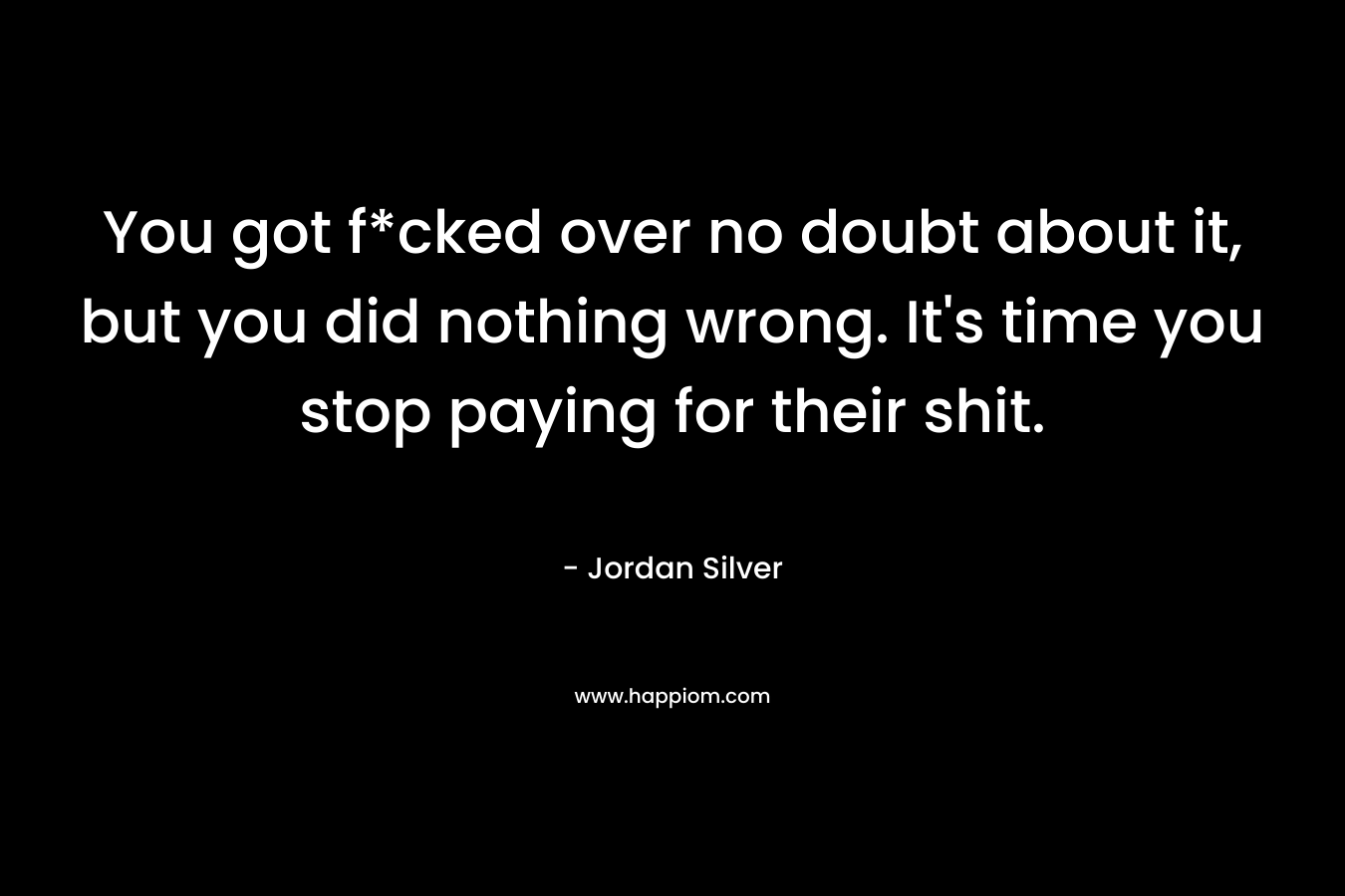 You got f*cked over no doubt about it, but you did nothing wrong. It’s time you stop paying for their shit. – Jordan Silver