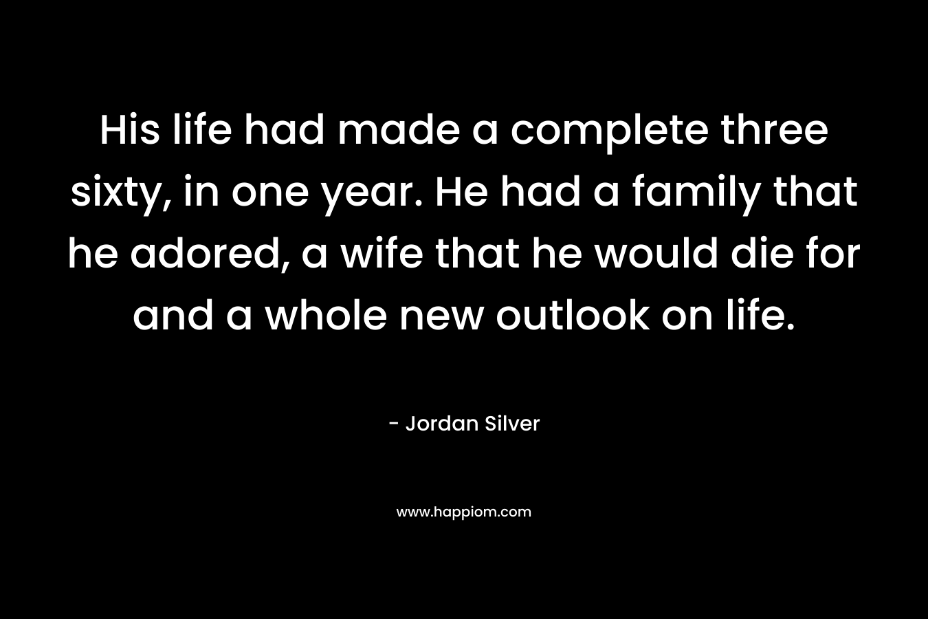 His life had made a complete three sixty, in one year. He had a family that he adored, a wife that he would die for and a whole new outlook on life. – Jordan Silver