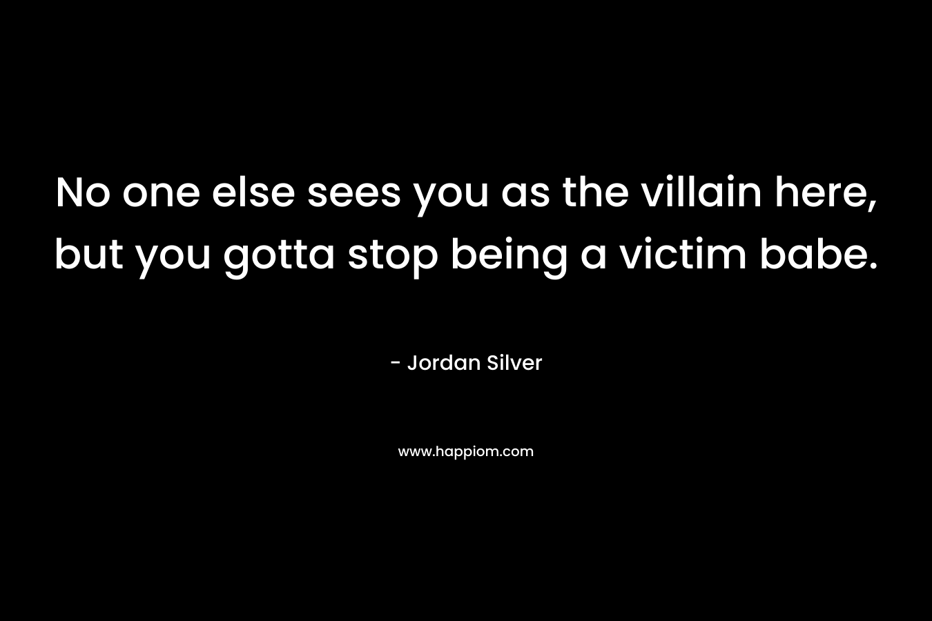 No one else sees you as the villain here, but you gotta stop being a victim babe. – Jordan Silver