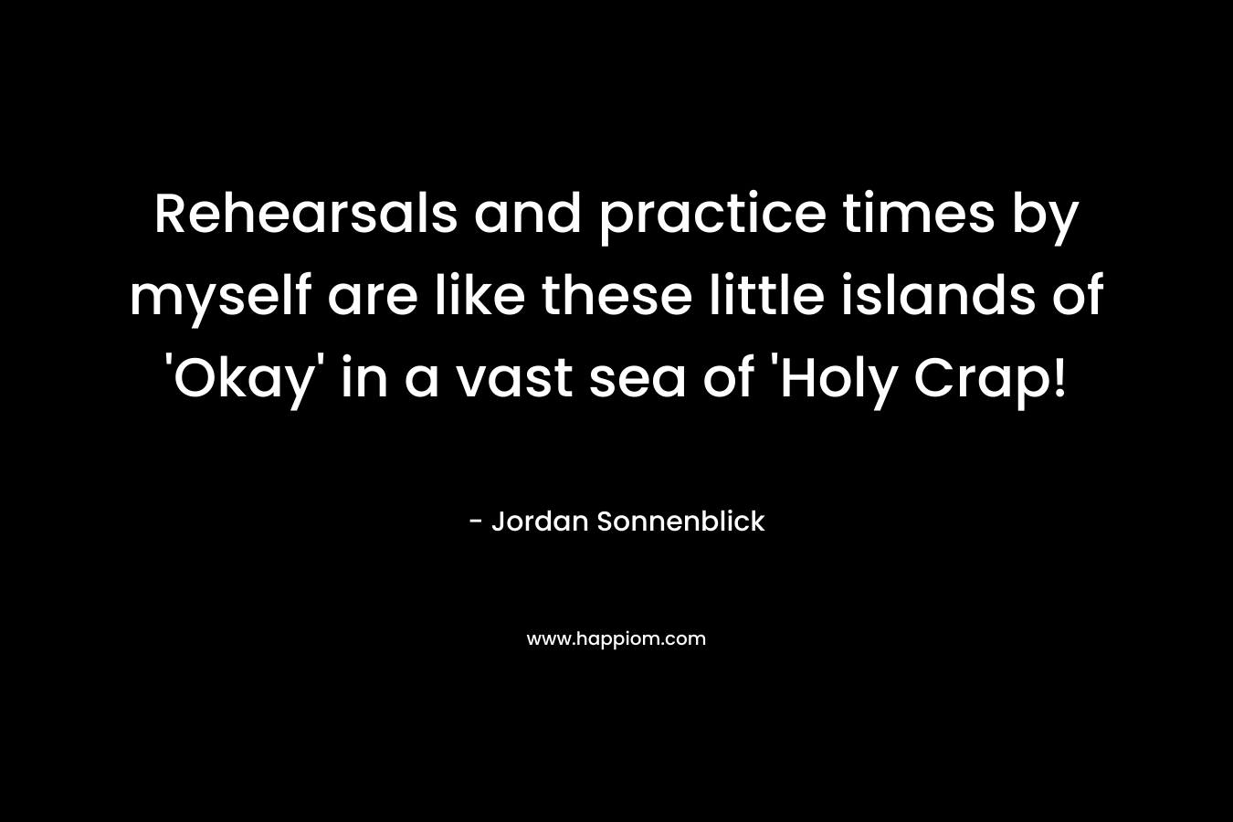 Rehearsals and practice times by myself are like these little islands of ‘Okay’ in a vast sea of ‘Holy Crap! – Jordan Sonnenblick